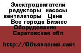 Электродвигатели, редукторы, насосы, вентиляторы › Цена ­ 123 - Все города Бизнес » Оборудование   . Саратовская обл.